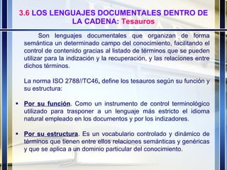 3.6  LOS LENGUAJES DOCUMENTALES DENTRO DE LA CADENA:  Tesauros Son lenguajes documentales que organizan de forma semántica un determinado campo del conocimiento, facilitando el control de contenido gracias al listado de términos que se pueden utilizar para la indización y la recuperación, y las relaciones entre dichos términos. La norma ISO 2788//TC46 ,  define los tesauros según su función y su estructura:  Por su función . Como un instrumento de control terminológico utilizado para trasponer a un lenguaje más estricto el idioma natural empleado en los documentos y por los indizadores.  Por su estructura . Es un vocabulario controlado y dinámico de términos que tienen entre ellos relaciones semánticas y genéricas y que se aplica a un dominio particular del conocimiento. 