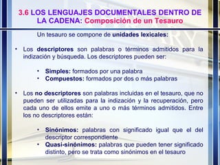 3.6  LOS LENGUAJES DOCUMENTALES DENTRO DE LA CADENA:  Composición de un Tesauro Un tesauro se compone de  unidades lexicales: Los  descriptores  son palabras o términos admitidos para la indización y búsqueda. Los descriptores pueden ser: Simples:  formados por una palabra Compuestos:  formados por dos o más palabras Los  no descriptores  son palabras incluidas en el tesauro, que no pueden ser utilizadas para la indización y la recuperación, pero cada uno de ellos emite a uno o más términos admitidos. Entre los no descriptores están: Sinónimos:  palabras con significado igual que el del descriptor correspondiente Quasi-sinónimos:  palabras que pueden tener significado distinto, pero se trata como sinónimos en el tesauro 
