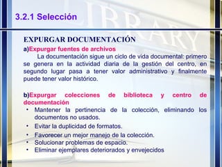 3.2.1 Selección EXPURGAR DOCUMENTACIÓN a) Expurgar fuentes de archivos La documentación sigue un ciclo de vida documental: primero se genera en la actividad diaria de la gestión del centro, en segundo lugar pasa a tener valor administrativo y finalmente puede tener valor histórico. b) Expurgar colecciones de biblioteca y centro de documentación Mantener la pertinencia de la colección, eliminando los documentos no usados.  Evitar la duplicidad de formatos. Favorecer un mejor manejo de la colección. Solucionar problemas de espacio. Eliminar ejemplares deteriorados y envejecidos 