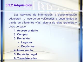 3.2.2 Adquisición Los servicios de información y documentación adquieren  o incorporan volúmenes y documentos a través de diferentes vías, alguna de ellas gratuitas y otras de pago: Acceso gratuito Compra Donación Legados Depósitos Intercambio Depósito Legal Transferencias 