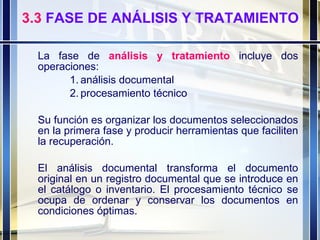 3.3  FASE DE ANÁLISIS Y TRATAMIENTO La fase de   análisis y tratamiento   incluye dos operaciones: análisis documental  procesamiento técnico Su función es organizar los documentos seleccionados en la primera fase y producir herramientas que faciliten la recuperación. El análisis documental transforma el documento original en un registro documental que se introduce en el catálogo o inventario. El procesamiento técnico se ocupa de ordenar y conservar los documentos en condiciones óptimas. 