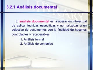 3.2.1 Análisis documental El  análisis documental  es la operación intelectual de aplicar técnicas específicas y normalizadas a un colectivo de documentos con la finalidad de hacerlos controlables y recuperables.   Análisis formal 2. Análisis de contenido 