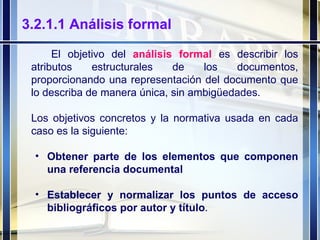 3.2.1.1 Análisis formal El objetivo del  análisis formal  es describir los atributos estructurales de los documentos, proporcionando una representación del documento que lo describa de manera única, sin ambigüedades. Los objetivos concretos y la normativa usada en cada caso es la siguiente: Obtener parte de los elementos que componen una referencia documental Establecer y normalizar los puntos de acceso bibliográficos por autor y título .  