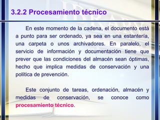 3.2.2 Procesamiento técnico En este momento de la cadena, el documento está a punto para ser ordenado, ya sea en una estantería, una carpeta o unos archivadores. En paralelo, el servicio de información y documentación tiene que prever que las condiciones del almacén sean óptimas, hecho que implica medidas de conservación y una política de prevención. Este conjunto de tareas, ordenación, almacén y medidas de conservación, se conoce como  procesamiento   técnico . 