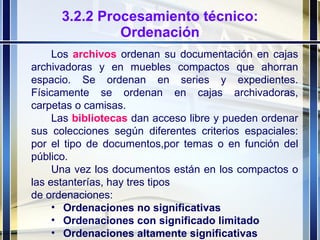 3.2.2 Procesamiento técnico: Ordenación Los  archivos  ordenan su documentación en cajas archivadoras y en muebles compactos que ahorran espacio. Se ordenan en series y expedientes. Físicamente se ordenan en cajas archivadoras, carpetas o camisas.  Las  bibliotecas  dan acceso libre y pueden ordenar sus colecciones según diferentes criterios espaciales: por el tipo de documentos,por temas o en función del público. Una vez los documentos están en los compactos o las estanterías, hay tres tipos de ordenaciones: Ordenaciones no significativas Ordenaciones con significado limitado Ordenaciones altamente significativas 