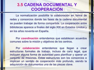 3.5  CADENA DOCUMENTAL Y COOPERACIÓN La normalización posibilita la colaboración en forma de redes y consorcios donde las fases de la cadena documental se pueden trabajar de forma compartida. La cooperación entre bibliotecas aparece a finales del siglo XIX en Estados Unidos y en los años noventa en España.  Por  coordinación  entendemos que establecen acuerdos comunes sobre la misión y objetivos de los centros. Por  colaboración   entendemos que llegan a crear estructuras formales de trabajo, incluso de cariz legal, que incluyen alguna forma de autoridad para planificar y operar un conjunto de misiones. Estas estructuras son los consorcios e implican un sentido de cooperación más profundo, siendo la adquisición de documentos una de las piezas clave. 