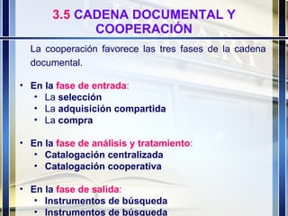 3.5  CADENA DOCUMENTAL Y COOPERACIÓN La cooperación favorece las tres fases de la cadena documental. En la  fase de entrada : La  selección La  adquisición compartida La  compra En la  fase de análisis y tratamiento : Catalogación centralizada Catalogación cooperativa En la  fase de salida : Instrumentos de búsqueda Instrumentos de búsqueda 