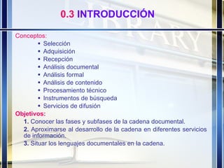 Conceptos:  Selección   Adquisición   Recepción   Análisis documental   Análisis formal   Análisis de contenido   Procesamiento técnico   Instrumentos de búsqueda   Servicios de difusión  Objetivos: 1.  Conocer las fases y subfases de la cadena documental. 2.  Aproximarse al desarrollo de la cadena en diferentes servicios de información. 3.  Situar los lenguajes documentales en la cadena. 0.3  INTRODUCCIÓN 