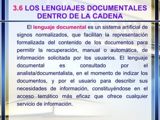 3.6  LOS LENGUAJES DOCUMENTALES DENTRO DE LA CADENA El  lenguaje documental  es un sistema artificial de signos normalizados, que facilitan la representación formalizada del contenido de los documentos para permitir la recuperación, manual o automática, de información solicitada por los usuarios. El lenguaje documental es consultado por el analista/documentalista, en el momento de indizar los documentos, y por el usuario para describir sus necesidades de información, constituyéndose en el acceso temático más eficaz que ofrece cualquier servicio de información. 
