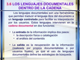 3.6  LOS LENGUAJES DOCUMENTALES DENTRO DE LA CADENA Los lenguajes documentales son una herramienta que permiten traducir el lenguaje libre del documento a un  lenguaje controlado  para facilitar su interpretación por los usuarios. Estos lenguajes intervienen en la  cadena documental  en dos funciones: La  entrada  de la información implica dos pasos:  la descripción física o catalogación el análisis del contenido La  salida  es la recuperación de la información (realizada por propios documentalistas o por usuarios finales), ya que el uso de lenguajes documentales define las estrategias de búsqueda. 