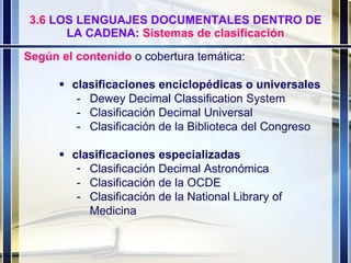 3.6  LOS LENGUAJES DOCUMENTALES DENTRO DE LA CADENA:  Sistemas de clasificación Según el contenido  o cobertura temática:   clasificaciones enciclopédicas o universales   - Dewey Decimal Classification System - Clasificación Decimal Universal - Clasificación de la Biblioteca del Congreso  clasificaciones especializadas   Clasificación Decimal Astronómica - Clasificación de la OCDE - Clasificación de la National Library of  Medicina 
