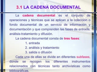 3.1  LA CADENA DOCUMENTAL La  cadena   documental   es el conjunto de operaciones y técnicas que se aplican a la colección o fondo documental de un servicio de información y documentación y que comprenden las fases de entrada, análisis-tratamiento y difusión. La cadena documental consta de  tres   fases :  entrada análisis y tratamiento salida o difusión Cada una de ellas se divide en diferentes  subfases , donde se recogen los diferentes instrumentos relacionados con técnicas tanto archivísticas como bibliográficas. 