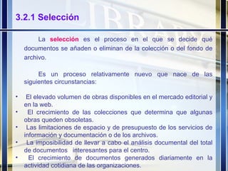 3.2.1 Selección La  selección   es el proceso en el que se decide qué documentos se añaden o eliminan de la colección o del fondo de archivo. Es un proceso relativamente nuevo que nace de las siguientes circunstancias:  El elevado volumen de obras disponibles en el mercado editorial y en la web. El crecimiento de las colecciones que determina que algunas obras queden obsoletas. Las limitaciones de espacio y de presupuesto de los servicios de información y documentación o de los archivos. La imposibilidad de llevar a cabo el análisis documental del total de documentos  interesantes para el centro. El crecimiento de documentos generados diariamente en la actividad cotidiana de las organizaciones. 