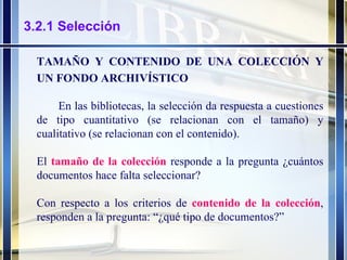 3.2.1 Selección TAMAÑO Y CONTENIDO DE UNA COLECCIÓN Y UN FONDO ARCHIVÍSTICO En las bibliotecas, la selección da respuesta a cuestiones de tipo cuantitativo (se relacionan con el tamaño) y cualitativo (se relacionan con el contenido).  El  tamaño de la colección   responde a la pregunta ¿cuántos documentos hace falta seleccionar? Con respecto a los criterios de  contenido de la colección , responden a la pregunta: “¿qué tipo de documentos?” 