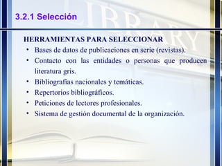 3.2.1 Selección HERRAMIENTAS PARA SELECCIONAR Bases de datos de publicaciones en serie (revistas). Contacto con las entidades o personas que producen literatura gris. Bibliografías nacionales y temáticas. Repertorios bibliográficos. Peticiones de lectores profesionales. Sistema de gestión documental de la organización. 