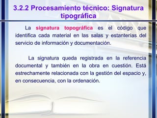 3.2.2 Procesamiento técnico: Signatura tipográfica La  signatura topográfica   es el código que identifica cada material en las salas y estanterías del servicio de información y documentación.   La signatura queda registrada en la referencia documental y también en la obra en cuestión. Está estrechamente relacionada con la gestión del espacio y, en consecuencia, con la ordenación. 