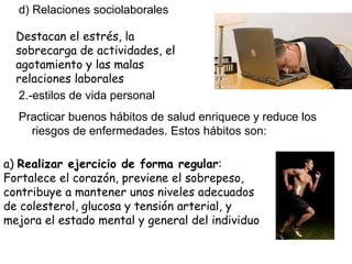 d) Relaciones sociolaborales 2.-estilos de vida personal Practicar buenos hábitos de salud enriquece y reduce los riesgos de enfermedades. Estos hábitos son: Destacan el estrés, la sobrecarga de actividades, el agotamiento y las malas relaciones laborales a)  Realizar ejercicio de forma regular : Fortalece el corazón, previene el sobrepeso, contribuye a mantener unos niveles adecuados de colesterol, glucosa y tensión arterial, y mejora el estado mental y general del individuo 