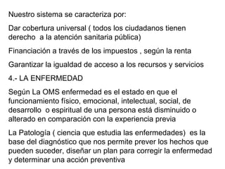 Nuestro sistema se caracteriza por: Dar cobertura universal ( todos los ciudadanos tienen derecho  a la atención sanitaria pública) Financiación a través de los impuestos , según la renta Garantizar la igualdad de acceso a los recursos y servicios 4.- LA ENFERMEDAD Según La OMS enfermedad es el estado en que el funcionamiento físico, emocional, intelectual, social, de desarrollo  o espiritual de una persona está disminuido o alterado en comparación con la experiencia previa La Patología ( ciencia que estudia las enfermedades)  es la base del diagnóstico que nos permite prever los hechos que pueden suceder, diseñar un plan para corregir la enfermedad y determinar una acción preventiva 