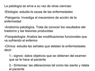 La patología se sirve a su vez de otras ciencias: Etiología: estudia la causa de las enfermedades Patogenia: Investiga el mecanismo de acción de la enfermedad Anatomía patológica. Trata de conocer los resultados del trastorno y las lesiones producidas Fisiopatología: Analiza las modificaciones funcionales que va sufriendo el enfermo Clínica: estudia las señales que delatan la enfermedades decir: 1.- signos: datos objetivos que se obtienen del examen que se le hace al paciente 2.- Síntomas: las alteraciones tal como las siente y relata el paciente 