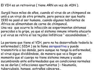 El  VIH es un retrovirus ( tiene ARN en vez de ADN ). Surgió hace miles de años, cuando el virus de un chimpancé se unió a un virus de otro primate, pero parece ser que hasta 1930 no pasó al ser humano, cuando algunos habitantes de África se alimentaban de carne de chimpancé. Una vez  que ocurre la infección se experimentan síntomas parecidos a la gripe, ya que el sistema inmune intenta atacarlo y el virus se retira el los tejidos linfáticos “ escondiéndose “. La persona que tiene el VIH, pero no ha desarrollado todavía la enfermedad ( SIDA ) se le llama  seropositiva  y puede transmitirla a los demás, pero aunque no tenga la enfermedad, el virus sigue dividiéndose, de manera que va a llegar un momento que el cuerpo no tiene sistema inmune y acaba sucumbiendo ante enfermedades que en condiciones normales no se darían ( infecciones oportunistas ) : Neumonía, tuberculosis, hongos, extraños cánceres… 