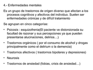 4.- Enfermedades mentales Es un grupo de trastornos de origen diverso que afectan a los procesos cognitivos y afectivos del individuo. Suelen ser enfermedades crónicas y de difícil tratamiento Se agrupan en cinco categorías: Psicosis  :  esquizofrenia(El paciente ve distorsionada su facultad de razonar y sus percepciones ya que pueden presentarse alucinaciones, delirios …) Trastornos orgánicos ( por el consumo de alcohol y drogas principalmente como el delirium o la demencia) Trastornos afectivos ( trastornos bipolares y depresiones) Neurosis Trastornos de ansiedad (fobias, crisis de ansiedad…) 