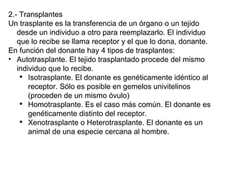 2.- Transplantes Un trasplante es la transferencia de un órgano o un tejido desde un individuo a otro para reemplazarlo. El individuo que lo recibe se llama receptor y el que lo dona, donante. En función del donante hay 4 tipos de trasplantes: Autotrasplante. El tejido trasplantado procede del mismo individuo que lo recibe. Isotrasplante. El donante es genéticamente idéntico al receptor. Sólo es posible en gemelos univitelinos (proceden de un mismo óvulo) Homotrasplante. Es el caso más común. El donante es genéticamente distinto del receptor. Xenotrasplante o Heterotrasplante. El donante es un animal de una especie cercana al hombre. 