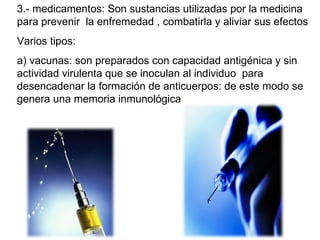 3.- medicamentos: Son sustancias utilizadas por la medicina para prevenir  la enfremedad , combatirla y aliviar sus efectos Varios tipos: a) vacunas: son preparados con capacidad antigénica y sin actividad virulenta que se inoculan al individuo  para desencadenar la formación de anticuerpos: de este modo se genera una memoria inmunológica  