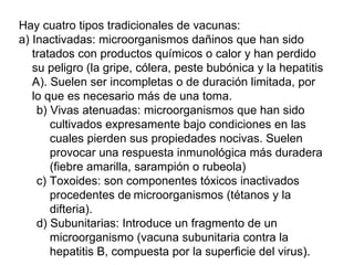 Hay cuatro tipos tradicionales de vacunas: a) Inactivadas: microorganismos dañinos que han sido tratados con productos químicos o calor y han perdido su peligro (la gripe, cólera, peste bubónica y la hepatitis A). Suelen ser incompletas o de duración limitada, por lo que es necesario más de una toma.  b) Vivas atenuadas: microorganismos que han sido cultivados expresamente bajo condiciones en las cuales pierden sus propiedades nocivas. Suelen provocar una respuesta inmunológica más duradera (fiebre amarilla, sarampión o rubeola) c) Toxoides: son componentes tóxicos inactivados procedentes de   microorganismos (tétanos y la difteria).  d) Subunitarias: Introduce un fragmento de un microorganismo (vacuna subunitaria contra la hepatitis B, compuesta por la superficie del virus ). 