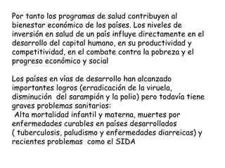 Por tanto los programas de salud contribuyen al bienestar económico de los países. Los niveles de inversión en salud de un país influye directamente en el desarrollo del capital humano, en su productividad y competitividad, en el combate contra la pobreza y el progreso económico y social Los países en vías de desarrollo han alcanzado importantes logros (erradicación de la viruela, disminución  del sarampión y la polio) pero todavía tiene graves problemas sanitarios: Alta mortalidad infantil y materna, muertes por enfermedades curables en países desarrollados ( tuberculosis, paludismo y enfermedades diarreicas) y recientes problemas  como el SIDA 