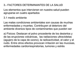 3.- FACTORES DETERMINANTES DE LA SALUD Los elementos que intervienen en nuestra salud pueden agruparse en cuatro apartados 3.1 medio ambiente Las malas condiciones ambientales son causas de muchas enfermedades y muertes. Contribuyen al deterioro del ambiente diversos tipos de contaminantes que pueden ser a) Físicos: Destacan el polvo procedente de los desiertos y de las erupciones volcánicas,  las radiaciones ultravioletas (agujero de la capa de ozono), la radioactividad, el calor y el ruido. Entre otros efectos provocan irritación en las mucosas, enfermedades cardiorrespiratorias, tumores y estrés 
