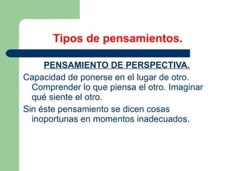 Tipos de pensamientos. PENSAMIENTO DE PERSPECTIVA. Capacidad de ponerse en el lugar de otro. Comprender lo que piensa el otro. Imaginar qué siente el otro. Sin éste pensamiento se dicen cosas inoportunas en momentos inadecuados. 