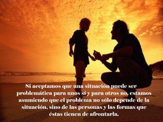 Si aceptamos que una situación puede ser problemática para unos sí y para otros no, estamos asumiendo que el problema no sólo depende de la situación, sino de las personas y las formas que éstas tienen de afrontarla. 