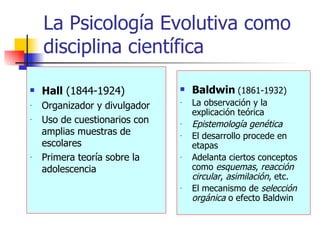 La Psicología Evolutiva como disciplina científica Hall  (1844-1924) Organizador y divulgador Uso de cuestionarios con amplias muestras de escolares Primera teoría sobre la adolescencia Baldwin   (1861-1932) La observación y la explicación teórica Epistemología genética El desarrollo procede en etapas  Adelanta ciertos conceptos como  esquemas ,  reacción   circular ,  asimilación , etc. El mecanismo de  selección orgánica  o efecto Baldwin 