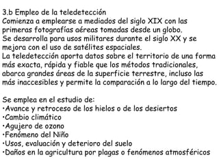 3.b Empleo de la teledetección Comienza a emplearse a mediados del siglo XIX con las primeras fotografías aéreas tomadas desde un globo. Se desarrolla para usos militares durante el siglo XX y se mejora con el uso de satélites espaciales. La teledetección aporta datos sobre el territorio de una forma más exacta, rápida y fiable que los métodos tradicionales, abarca grandes áreas de la superficie terrestre, incluso las más inaccesibles y permite la comparación a lo largo del tiempo. Se emplea en el estudio de: Avance y retroceso de los hielos o de los desiertos Cambio climático Agujero de ozono Fenómeno del Niño Usos, evaluación y deterioro del suelo Daños en la agricultura por plagas o fenómenos atmosféricos 