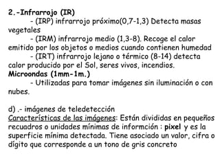 2.-Infrarrojo (IR) - (IRP) infrarrojo próximo(0,7-1,3) Detecta masas vegetales - (IRM) infrarrojo medio (1,3-8). Recoge el calor emitido por los objetos o medios cuando contienen humedad - (IRT) infrarrojo lejano o térmico (8-14) detecta calor producido por el Sol, seres vivos, incendios. Microondas (1mm-1m.) - Utilizadas para tomar imágenes sin iluminación o con nubes. d) .- imágenes de teledetección Características de las imágenes : Están divididas en pequeños recuadros o unidades mínimas de informción :  pixel  y es la superficie mínima detectada. Tiene asociado un valor, cifra o dígito que corresponde a un tono de gris concreto 