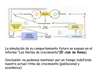 La simulación de su comportamiento futuro se expuso en el informe ”Los límites de crecimiento”( El club de Roma ). Conclusión: no podemos mantener por un tiempo indefinido nuestro actual ritmo de crecimiento (poblacional y económico). 