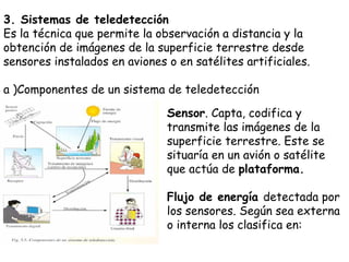 3. Sistemas de teledetección Es la técnica que permite la observación a distancia y la obtención de imágenes de la superficie terrestre desde sensores instalados en aviones o en satélites artificiales. a )Componentes de un sistema de teledetección Sensor . Capta, codifica y transmite las imágenes de la superficie terrestre. Este se situaría en un avión o satélite que actúa de  plataforma. Flujo de energía  detectada por los sensores. Según sea externa o interna los clasifica en: 