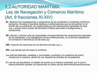 XI.- Realizar las investigaciones y actuaciones de los accidentes e incidentes marítimos, portuarios, fluviales y lacustres relativos a embarcaciones que se encuentren en el ámbito de su jurisdicción, de conformidad con las disposiciones aplicables de esta Ley, y actuar como auxiliar del Ministerio Público para tales investigaciones y actuaciones; XII.- Recibir y tramitar ante las autoridades correspondientes las reclamaciones laborales de los tripulantes y los trabajadores de las embarcaciones, en el término establecido en la fracción II del Artículo 35 de esta Ley; XIII.- Imponer las sanciones en los términos de esta Ley; y XIV.- Las demás que las leyes le confieran. Las policías federales, estatales y municipales, auxiliarán a la capitanía de puerto cuando así lo requiera, dentro de sus respectivos ámbitos de competencia. En uso de sus facultades, el capitán de puerto es la máxima autoridad, por lo que le estará prohibido someter sus decisiones al criterio de las administraciones portuarias.3.2 AUTORIDAD MARÍTIMA. Ley de Navegación y Comercio Marítimo (Art. 9 fracciones XI-XIV)