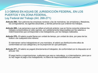 Artículo 268.- Son patrones las empresas navieras y las de maniobras, los armadores y fletadores, los consignatarios, los agentes aduanales, y demás personas que ordenen los trabajos. Artículo 269.- Las personas a que se refiere el artículo anterior, que en forma conjunta ordenen los trabajos comprendidos en este capítulo, son solidariamente responsables por los salarios e indemnizaciones que correspondan a los trabajadores, por los trabajos realizados. Artículo 270.- El salario puede fijarse por unidad de tiempo, por unidad de obra, por peso de los bultos o de cualquiera otra manera.  	Si intervienen varios trabajadores en una maniobra, el salario se distribuirá entre ellos de conformidad con sus categorías y en la proporción en que participen. Artículo 271.- El salario se pagará directamente al trabajador, de conformidad con lo dispuesto en el artículo 100.  	El pago hecho a organizaciones, cualquiera que sea su naturaleza, o a intermediarios, para que a su vez hagan el pago a los trabajadores, no libera de responsabilidad a los patrones.3.3 OBRAS EN AGUAS DE JURISDICCIÓN FEDERAL, EN LOS PUERTOS Y EN ZONA FEDERAL.Ley Federal del Trabajo (Art. 268-271)