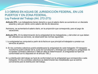 Artículo 272.- Los trabajadores tienen derecho a que el salario diario se aumente en un dieciséis sesenta y seis por ciento como salario del día de descanso. Asimismo, se aumentará el salario diario, en la proporción que corresponda, para el pago de vacaciones. Artículo 273.- En la determinación de la antigüedad de los trabajadores, y del orden en que deben ser utilizados sus servicios, se observarán las normas siguientes: I. La antigüedad se computará a partir de la fecha en que principió el trabajador a prestar sus servicios al patrón; II. En los contratos colectivos podrá establecerse la antigüedad de cada trabajador. El trabajador inconforme podrá solicitar de la Junta de Conciliación y Arbitraje que rectifique su antigüedad. Si no existen contratos colectivos o falta en ellos la determinación, la antigüedad se fijará de conformidad con lo dispuesto en el artículo 158; y III. La distribución del trabajo se hará de conformidad con la antigüedad que corresponda a cada trabajador. En los contratos colectivos se determinarán las modalidades que se estime conveniente para la distribución del trabajo.3.3 OBRAS EN AGUAS DE JURISDICCIÓN FEDERAL, EN LOS PUERTOS Y EN ZONA FEDERAL.Ley Federal del Trabajo (Art. 272-273)