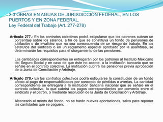 Artículo 277.- En los contratos colectivos podrá estipularse que los patrones cubran un porcentaje sobre los salarios, a fin de que se constituya un fondo de pensiones de jubilación o de invalidez que no sea consecuencia de un riesgo de trabajo. En los estatutos del sindicato o en un reglamento especial aprobado por la asamblea, se determinarán los requisitos para el otorgamiento de las pensiones.  	Las cantidades correspondientes se entregarán por los patrones al Instituto Mexicano del Seguro Social y en caso de que éste no acepte, a la institución bancaria que se señale en el contrato colectivo. La institución cubrirá las pensiones previa aprobación de la Junta de Conciliación y Arbitraje. Artículo 278.- En los contratos colectivos podrá estipularse la constitución de un fondo afecto al pago de responsabilidades por concepto de pérdidas o averías. La cantidad correspondiente se entregará a la institución bancaria nacional que se señale en el contrato colectivo, la que cubrirá los pagos correspondientes por convenio entre el sindicato y el patrón, o mediante resolución de la Junta de Conciliación y Arbitraje.  	Alcanzado el monto del fondo, no se harán nuevas aportaciones, salvo para reponer las cantidades que se paguen.3.3 OBRAS EN AGUAS DE JURISDICCIÓN FEDERAL, EN LOS PUERTOS Y EN ZONA FEDERAL.Ley Federal del Trabajo (Art. 277-278)