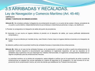 3.5 ARRIBADAS Y RECALADAS. Ley de Navegación y Comercio Marítimo (Art. 45-46)CAPITULO IIARRIBO Y DESPACHO DE EMBARCACIONES Artículo 45.- Se considera arribada, la llegada de una embarcación al puerto o a un punto de las costas o riberas, procedente de un puerto o punto distinto, independientemente de que embarque o desembarque personas o carga, y se clasifica en: I. Prevista: la consignada en el despacho de salida del puerto de procedencia; II. Imprevista: la que ocurra en lugares distintos al previsto en el despacho de salida, por causa justificada debidamente comprobada; y III. Forzosa: la que se efectúe por mandato de ley, caso fortuito o fuerza mayor en lugares distintos al previsto en el despacho de salida. Se deberán justificar ante la autoridad marítima las arribadas forzosas e imprevistas de las embarcaciones. Artículo 46.- Salvo en el caso de las arribadas forzosas, en la autorización o rechazo de arribo a puerto de embarcaciones, la autoridad marítima requerirá la documentación que establezca el reglamento respectivo, sin que los requisitos en él señalados sean superiores a los que dispongan los Tratados Internacionales. El reglamento correspondiente establecerá un régimen simplificado para las embarcaciones menores.  	La autoridad marítima, en su ámbito de competencia, estará obligada a verificar que en la autorización de arribo a puerto de embarcaciones se respeten las normas aplicables en materia de seguridad en la navegación y la vida humana en el mar, prevención de la contaminación marina, así como las demás que establezcan los Tratados Internacionales.