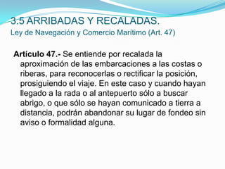 3.5 ARRIBADAS Y RECALADAS.Ley de Navegación y Comercio Marítimo (Art. 47)Artículo 47.- Se entiende por recalada la aproximación de las embarcaciones a las costas o riberas, para reconocerlas o rectificar la posición, prosiguiendo el viaje. En este caso y cuando hayan llegado a la rada o al antepuerto sólo a buscar abrigo, o que sólo se hayan comunicado a tierra a distancia, podrán abandonar su lugar de fondeo sin aviso o formalidad alguna. 