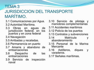 TEMA 3JURISDICCION DEL TRANSPORTE MARÍTIMO.3.1 Comunicaciones por Agua.3.2 Autoridad Marítima.3.3 Obras en aguas de jurisdicción federal, en los puertos y en zona federal3.4 Navegación3.5 Arribadas y recaladas.3.6 Permanencia en puerto3.7 Amarre y abandono de embarcaciones3.8 Despacho de las embarcaciones3.9 Servicio de inspección naval3.10 Servicio de pilotaje y maniobras complementarias3.11 Accidentes marítimos3.12 Policía de los puertos3.13 Contratos y subvenciones3.14 Matrícula y abanderamiento3.15 Personal de la Marina Mercante3.16 Astilleros, diques y varaderos.3.17 Señales marítimas.