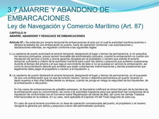3.7 AMARRE Y ABANDONO DE EMBARCACIONES.Ley de Navegación y Comercio Marítimo (Art. 87)CAPÍTULO IVAMARRE, ABANDONO Y DESGUACE DE EMBARCACIONES Artículo 87.- Se entiende por amarre temporal de embarcaciones el acto por el cual la autoridad marítima autoriza o declara la estadía de una embarcación en puerto, fuera de operación comercial. Las autorizaciones y declaraciones referidas, se regularán conforme a las siguientes reglas: I. La capitanía de puerto autorizará el amarre temporal, designando el lugar y tiempo de permanencia, si no perjudica los servicios portuarios, previa opinión favorable del administrador portuario, cuando la embarcación no cuente con tripulación de servicio a bordo y previa garantía otorgada por el propietario o naviero que solicite el amarre temporal, suficiente a criterio de la autoridad marítima para cubrir los daños o perjuicios que pudieren ocasionarse durante el tiempo del amarre y el que siga al vencimiento de éste si no se pusiese en servicio la embarcación, así como la documentación laboral que acredite que están cubiertas las indemnizaciones y demás prestaciones que legalmente deba pagar el propietario o naviero a la tripulación; y II. La capitanía de puerto declarará el amarre temporal, designando el lugar y tiempo de permanencia, en el supuesto de que una embarcación que no sea de turismo náutico, recreo o deportiva permanezca en puerto durante un lapso superior a diez días hábiles desde su atraque, cuando se ponga en riesgo la seguridad de los tripulantes, de la embarcación o del puerto.  	En los casos de embarcaciones de pabellón extranjero, la Secretaría notificará al cónsul del país de la bandera de la embarcación para su conocimiento, así como a la autoridad migratoria para que garanticen las condiciones de la tripulación de conformidad con el Convenio sobre Repatriación de Gente de Mar, así como los demás Tratados Internacionales en la materia. En su caso, será aplicable el Capítulo VII del Título Segundo de esta Ley.  	En caso de que el amarre ocurriere en un área de operación concesionada del puerto, el propietario o el naviero otorgará la garantía por daños y perjuicios a favor del administrador portuario.