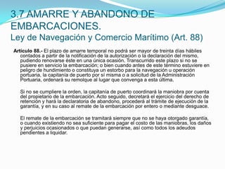Artículo 88.- El plazo de amarre temporal no podrá ser mayor de treinta días hábiles contados a partir de la notificación de la autorización o la declaración del mismo, pudiendo renovarse éste en una única ocasión. Transcurrido este plazo si no se pusiere en servicio la embarcación; o bien cuando antes de este término estuviere en peligro de hundimiento o constituya un estorbo para la navegación u operación portuaria, la capitanía de puerto por sí misma o a solicitud de la Administración Portuaria, ordenará su remolque al lugar que convenga a esta última.  	Si no se cumpliere la orden, la capitanía de puerto coordinará la maniobra por cuenta del propietario de la embarcación. Acto seguido, decretará el ejercicio del derecho de retención y hará la declaratoria de abandono, procederá al trámite de ejecución de la garantía, y en su caso al remate de la embarcación por entero o mediante desguace.  	El remate de la embarcación se tramitará siempre que no se haya otorgado garantía, o cuando existiendo no sea suficiente para pagar el costo de las maniobras, los daños y perjuicios ocasionados o que puedan generarse, así como todos los adeudos pendientes a liquidar.3.7 AMARRE Y ABANDONO DE EMBARCACIONES.Ley de Navegación y Comercio Marítimo (Art. 88)