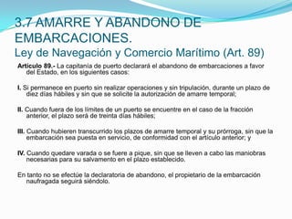 Artículo 89.- La capitanía de puerto declarará el abandono de embarcaciones a favor del Estado, en los siguientes casos: I. Si permanece en puerto sin realizar operaciones y sin tripulación, durante un plazo de diez días hábiles y sin que se solicite la autorización de amarre temporal; II. Cuando fuera de los límites de un puerto se encuentre en el caso de la fracción anterior, el plazo será de treinta días hábiles; III. Cuando hubieren transcurrido los plazos de amarre temporal y su prórroga, sin que la embarcación sea puesta en servicio, de conformidad con el artículo anterior; y IV. Cuando quedare varada o se fuere a pique, sin que se lleven a cabo las maniobras necesarias para su salvamento en el plazo establecido. En tanto no se efectúe la declaratoria de abandono, el propietario de la embarcación naufragada seguirá siéndolo.3.7 AMARRE Y ABANDONO DE EMBARCACIONES.Ley de Navegación y Comercio Marítimo (Art. 89)