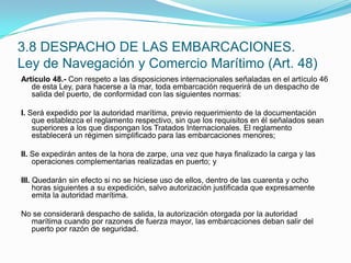 3.8 DESPACHO DE LAS EMBARCACIONES.Ley de Navegación y Comercio Marítimo (Art. 48)Artículo 48.- Con respeto a las disposiciones internacionales señaladas en el artículo 46 de esta Ley, para hacerse a la mar, toda embarcación requerirá de un despacho de salida del puerto, de conformidad con las siguientes normas: I. Será expedido por la autoridad marítima, previo requerimiento de la documentación que establezca el reglamento respectivo, sin que los requisitos en él señalados sean superiores a los que dispongan los Tratados Internacionales. El reglamento establecerá un régimen simplificado para las embarcaciones menores; II. Se expedirán antes de la hora de zarpe, una vez que haya finalizado la carga y las operaciones complementarias realizadas en puerto; y III. Quedarán sin efecto si no se hiciese uso de ellos, dentro de las cuarenta y ocho horas siguientes a su expedición, salvo autorización justificada que expresamente emita la autoridad marítima. No se considerará despacho de salida, la autorización otorgada por la autoridad marítima cuando por razones de fuerza mayor, las embarcaciones deban salir del puerto por razón de seguridad.