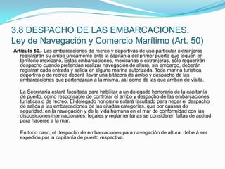 Artículo 50.- Las embarcaciones de recreo y deportivas de uso particular extranjeras registrarán su arribo únicamente ante la capitanía del primer puerto que toquen en territorio mexicano. Estas embarcaciones, mexicanas o extranjeras, sólo requerirán despacho cuando pretendan realizar navegación de altura, sin embargo, deberán registrar cada entrada y salida en alguna marina autorizada. Toda marina turística, deportiva o de recreo deberá llevar una bitácora de arribo y despacho de las embarcaciones que pertenezcan a la misma, así como de las que arriben de visita.  	La Secretaría estará facultada para habilitar a un delegado honorario de la capitanía de puerto, como responsable de controlar el arribo y despacho de las embarcaciones turísticas o de recreo. El delegado honorario estará facultado para negar el despacho de salida a las embarcaciones de las citadas categorías, que por causas de seguridad, en la navegación y de la vida humana en el mar de conformidad con las disposiciones internacionales, legales y reglamentarias se consideren faltas de aptitud para hacerse a la mar.  	En todo caso, el despacho de embarcaciones para navegación de altura, deberá ser expedido por la capitanía de puerto respectiva.3.8 DESPACHO DE LAS EMBARCACIONES.Ley de Navegación y Comercio Marítimo (Art. 50)