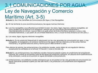 3.1 COMUNICACIONES POR AGUA. Ley de Navegación y Comercio Marítimo (Art. 3-5)Artículo 3.- Son Vías Generales de Comunicación por Agua o Vías Navegables: a).- El mar territorial, la zona económica exclusiva y las aguas marinas interiores; b).- Los ríos navegables y sus afluentes que también lo sean, los vasos, lagos, lagunas y esteros navegables, así como canales que se destinan a la navegación, siempre que se comuniquen permanentemente o intermitentemente con el mar, o que en todo o en parte sirvan de límite al territorio nacional, o a dos o más entidades federativas, o que pasen de una entidad federativa a otra, o crucen la línea divisoria con otro país; y c).- Los vasos, lagos, lagunas interiores navegables. Artículo 4.- Es de jurisdicción federal todo lo relacionado con las vías generales de comunicación por agua, o vías navegables, la navegación y el comercio marítimos en las aguas marinas interiores y en las zonas marinas mexicanas y, en general todos los actos y hechos que en ellas se lleven a cabo. Para efectos de esta ley, las embarcaciones y los artefactos navales, serán objeto de una regulación idéntica, exceptuando los señalados en el artículo 10 fracción I, inciso e) de esta Ley. Artículo 5.- Las embarcaciones y los artefactos navales mexicanos estarán sujetos al cumplimiento de la legislación nacional, aún cuando se encuentren fuera de las aguas de jurisdicción mexicana, sin perjuicio de la observancia de la ley extranjera, cuando se encuentren en aguas sometidas a otra jurisdicción. Las embarcaciones y los artefactos navales extranjeros que se encuentren en las vías generales de comunicación por aguas mexicanas quedarán sujetos por ese sólo hecho, a la jurisdicción y al cumplimiento de la legislación nacional. 
